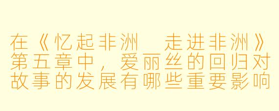 在《忆起非洲 走进非洲》第五章中,爱丽丝的回归对故事的发展有哪些重要影响?