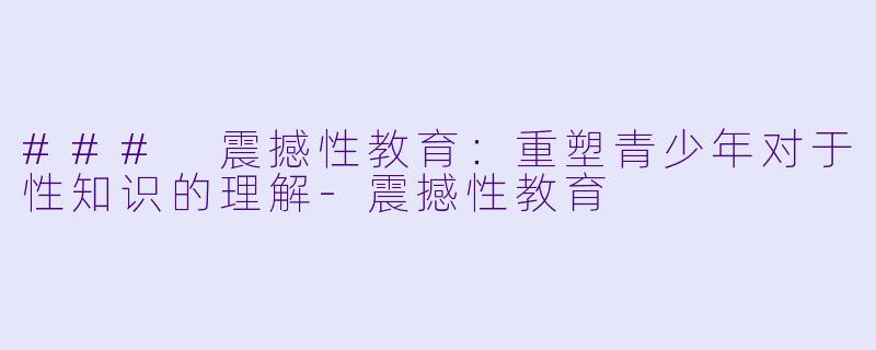 ### 震撼性教育：重塑青少年对于性知识的理解-震撼性教育
