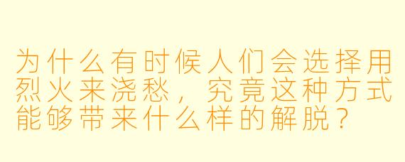 为什么有时候人们会选择用烈火来浇愁,究竟这种方式能够带来什么样的解脱?