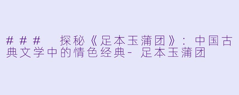### 探秘《足本玉蒲团》：中国古典文学中的情色经典-足本玉蒲团