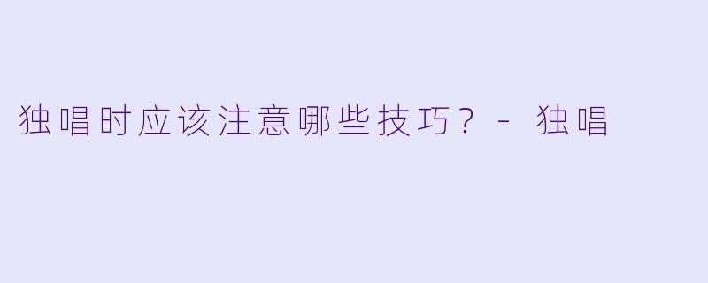 独唱时应该注意哪些技巧？