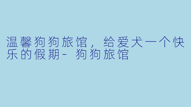 温馨狗狗旅馆，给爱犬一个快乐的假期-狗狗旅馆