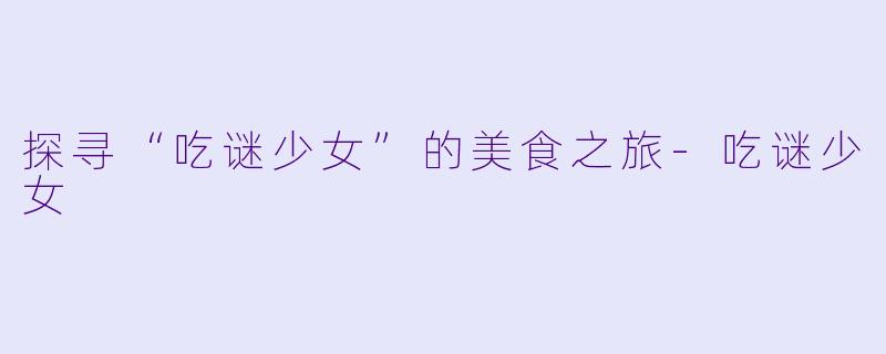 探寻“吃谜少女”的美食之旅-吃谜少女