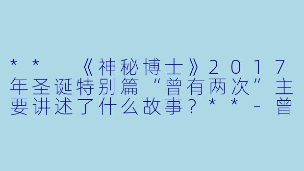 ** 《神秘博士》2017年圣诞特别篇“曾有两次”主要讲述了什么故事?**