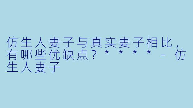 仿生人妻子与真实妻子相比,有哪些优缺点?****