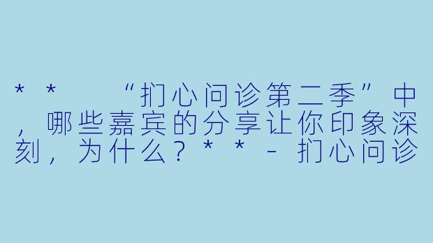 ** “扪心问诊第二季”中,哪些嘉宾的分享让你印象深刻,为什么?**