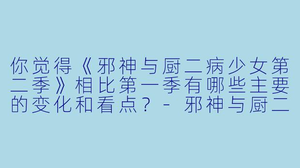 你觉得《邪神与厨二病少女第二季》相比第一季有哪些主要的变化和看点?