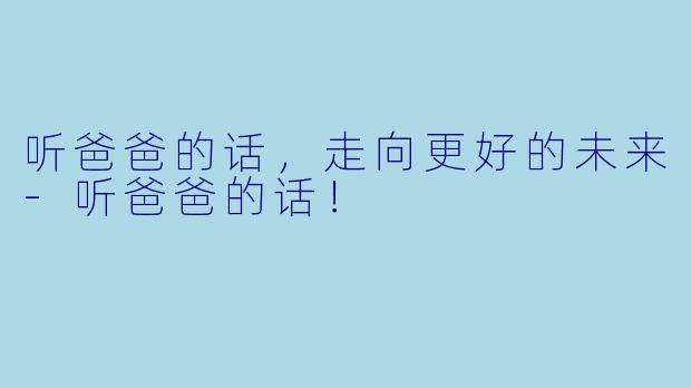 听爸爸的话，走向更好的未来-听爸爸的话！