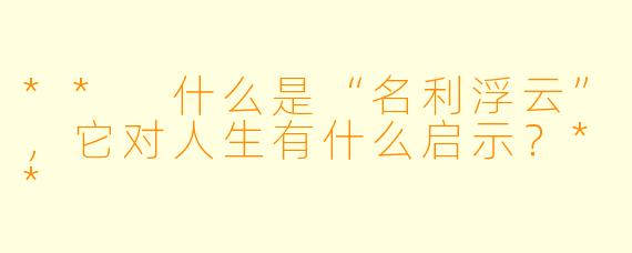 ** 什么是“名利浮云”,它对人生有什么启示?**