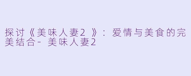 探讨《美味人妻2》：爱情与美食的完美结合-美味人妻2