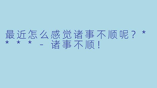 最近怎么感觉诸事不顺呢？****-诸事不顺！