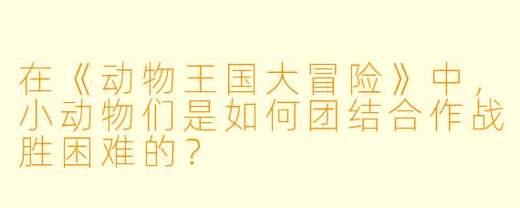 在《动物王国大冒险》中,小动物们是如何团结合作战胜困难的?