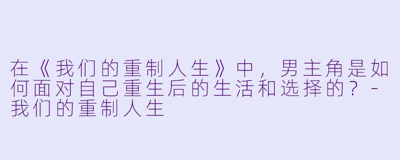 在《我们的重制人生》中,男主角是如何面对自己重生后的生活和选择的?