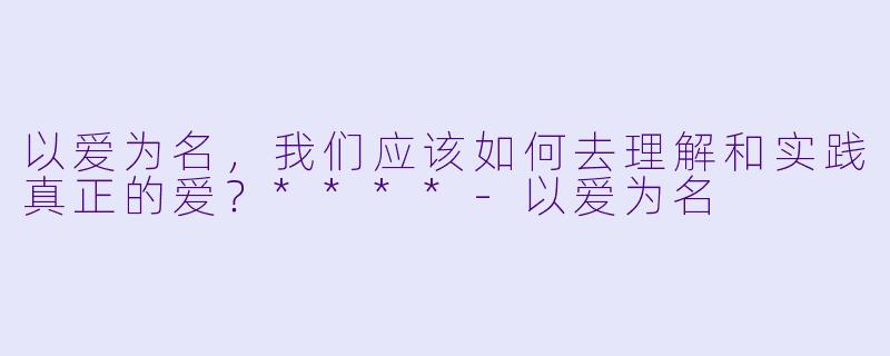 以爱为名,我们应该如何去理解和实践真正的爱?****
