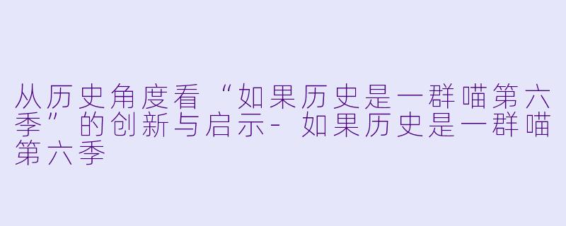 从历史角度看“如果历史是一群喵第六季”的创新与启示-如果历史是一群喵第六季