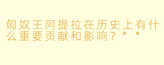匈奴王阿提拉在历史上有什么重要贡献和影响?**