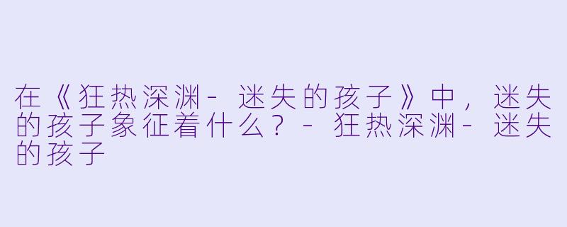 在《狂热深渊-迷失的孩子》中，迷失的孩子象征着什么？