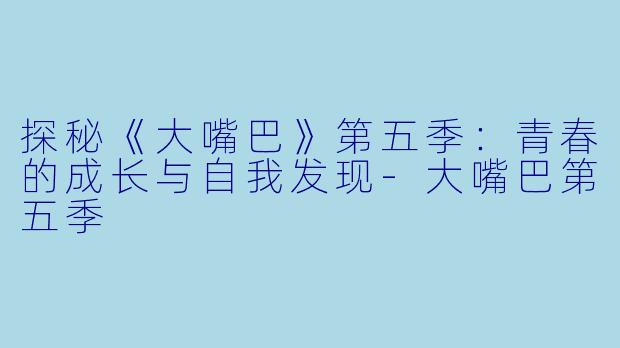 探秘《大嘴巴》第五季：青春的成长与自我发现-大嘴巴第五季