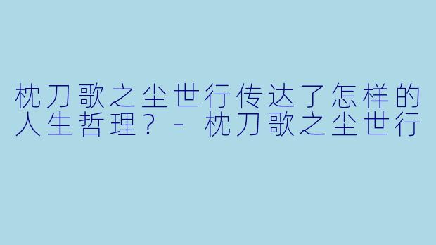 枕刀歌之尘世行传达了怎样的人生哲理？