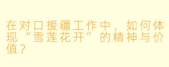 在对口援疆工作中,如何体现“雪莲花开”的精神与价值?