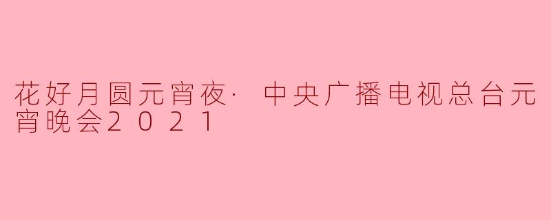 花好月圆元宵夜·中央广播电视总台元宵晚会2021