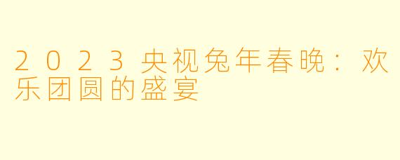 2023央视兔年春晚：欢乐团圆的盛宴
