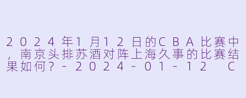 2024年1月12日的CBA比赛中，南京头排苏酒对阵上海久事的比赛结果如何？