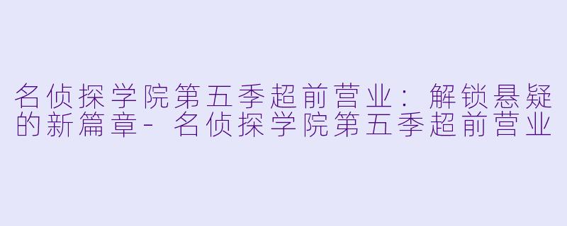 名侦探学院第五季超前营业：解锁悬疑的新篇章-名侦探学院第五季超前营业