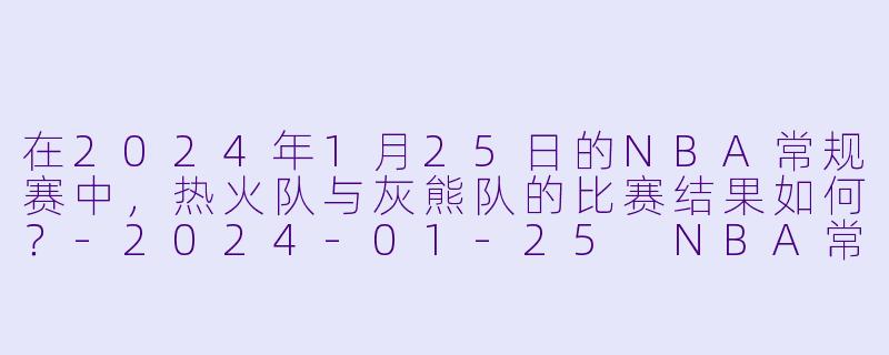 在2024年1月25日的NBA常规赛中，热火队与灰熊队的比赛结果如何？-2024-01-25 NBA常规赛 热火 VS 灰熊