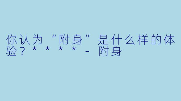 你认为“附身”是什么样的体验？****-附身