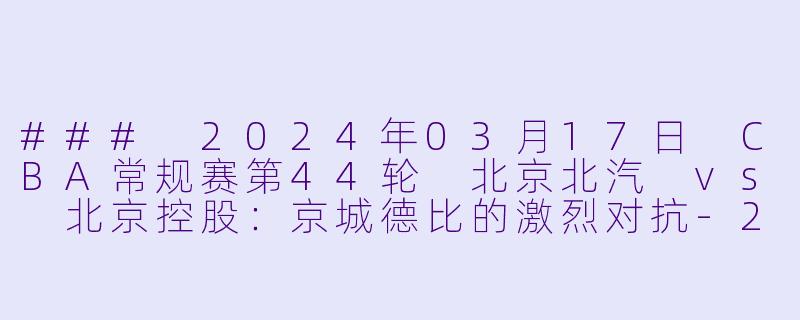 ### 2024年03月17日 CBA常规赛第44轮 北京北汽 vs 北京控股：京城德比的激烈对抗-2024年03月17日 CBA常规赛第44轮 北京北汽vs北京控股