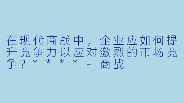 在现代商战中,企业应如何提升竞争力以应对激烈的市场竞争?****