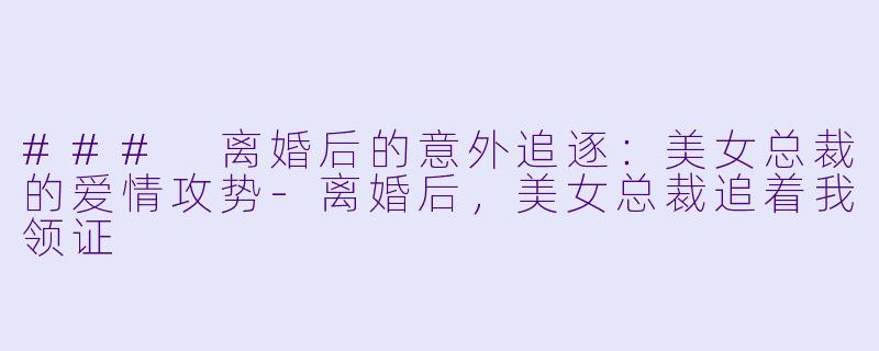 ### 离婚后的意外追逐：美女总裁的爱情攻势-离婚后，美女总裁追着我领证