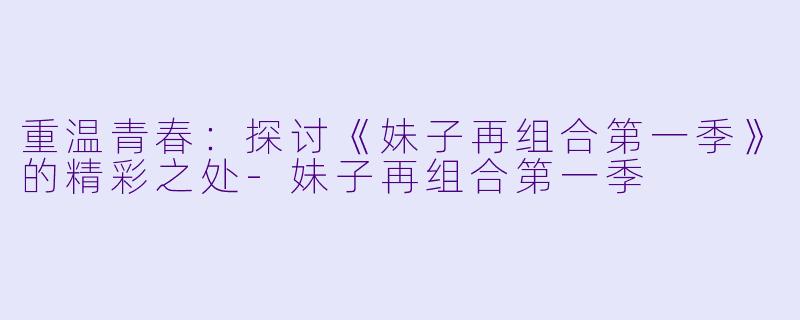 重温青春：探讨《妹子再组合第一季》的精彩之处-妹子再组合第一季