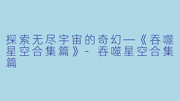 探索无尽宇宙的奇幻—《吞噬星空合集篇》-吞噬星空合集篇