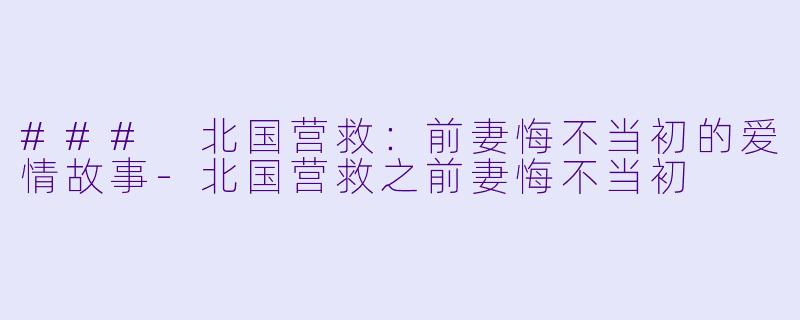 ### 北国营救：前妻悔不当初的爱情故事-北国营救之前妻悔不当初