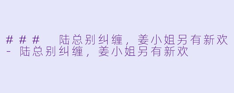### 陆总别纠缠，姜小姐另有新欢-陆总别纠缠，姜小姐另有新欢