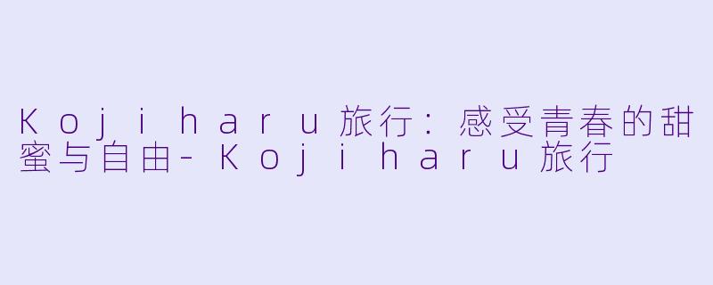 Kojiharu旅行:感受青春的甜蜜与自由
