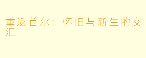 重返首尔：怀旧与新生的交汇