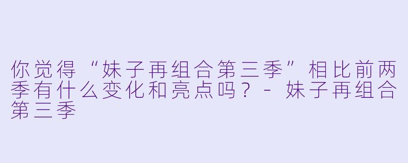 你觉得“妹子再组合第三季”相比前两季有什么变化和亮点吗？-妹子再组合第三季