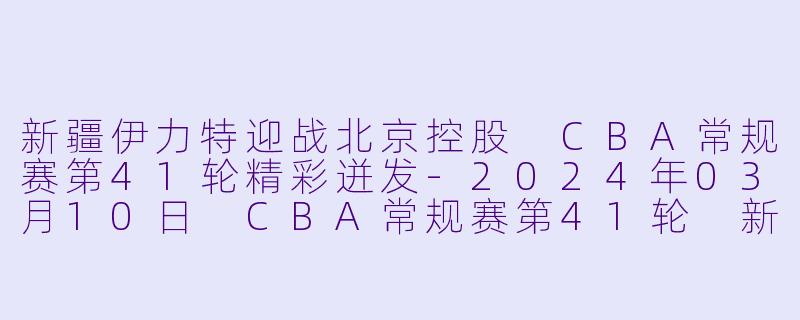 新疆伊力特迎战北京控股 CBA常规赛第41轮精彩迸发-2024年03月10日 CBA常规赛第41轮 新疆伊力特vs北京控股