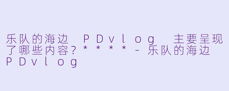 乐队的海边 PDvlog 主要呈现了哪些内容？****-乐队的海边 PDvlog