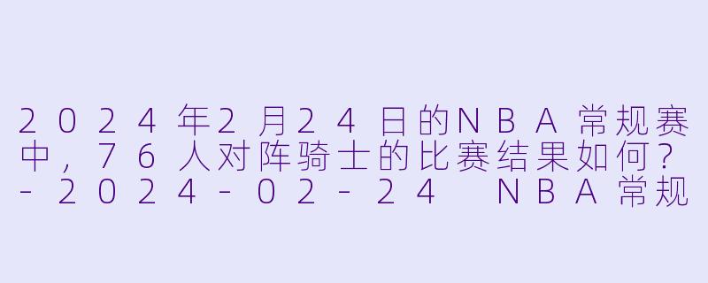 2024年2月24日的NBA常规赛中,76人对阵骑士的比赛结果如何?