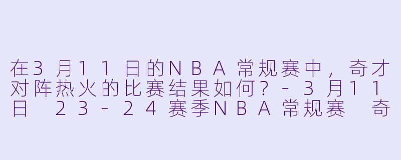 在3月11日的NBA常规赛中，奇才对阵热火的比赛结果如何？