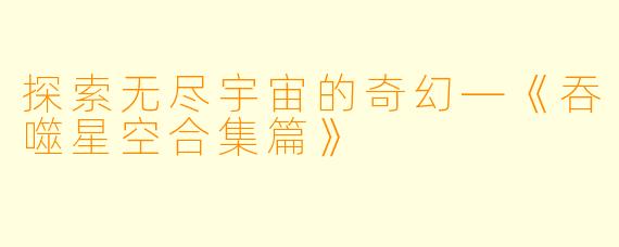 探索无尽宇宙的奇幻—《吞噬星空合集篇》