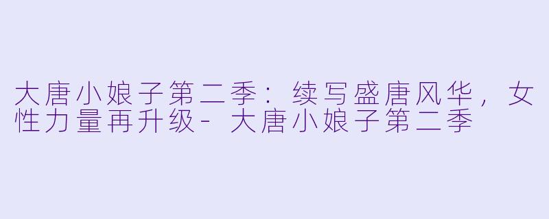 大唐小娘子第二季：续写盛唐风华，女性力量再升级-大唐小娘子第二季