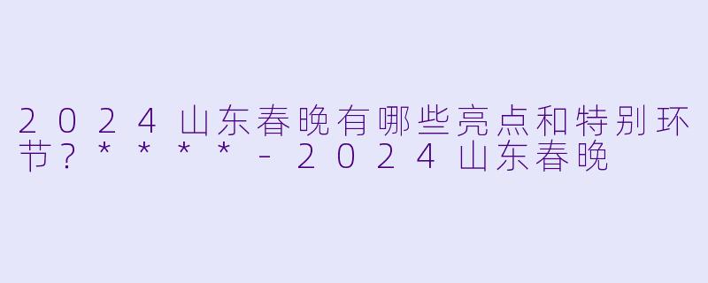 2024山东春晚有哪些亮点和特别环节?****