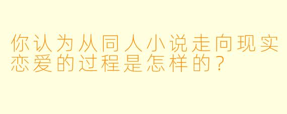 你认为从同人小说走向现实恋爱的过程是怎样的？ 