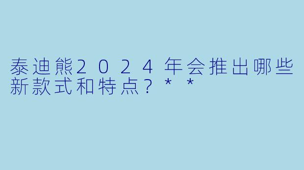 泰迪熊2024年会推出哪些新款式和特点?**