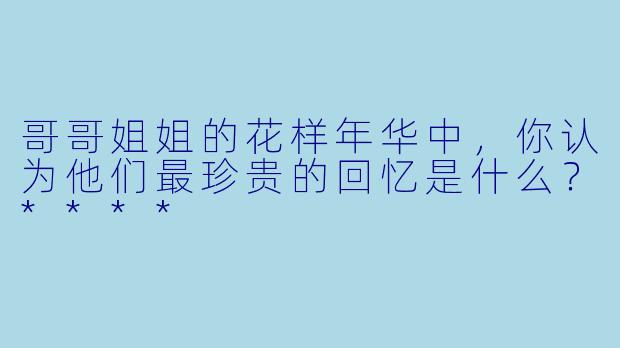 哥哥姐姐的花样年华中，你认为他们最珍贵的回忆是什么？****